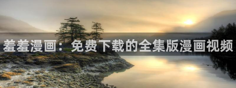 age专注动漫的门户网站：羞羞漫画：免费下载的全集版漫画视频